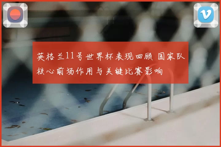 英格兰11号世界杯表现回顾 国家队核心前场作用与关键比赛影响