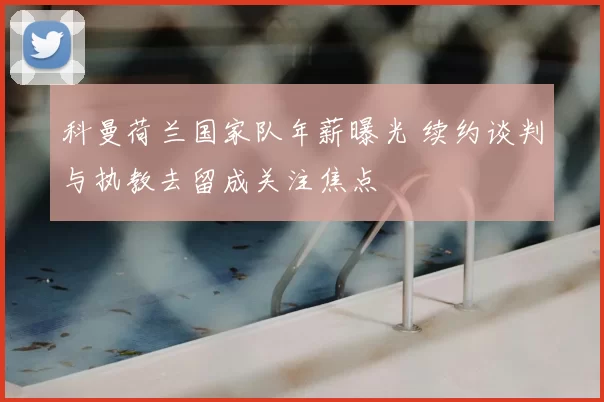 科曼荷兰国家队年薪曝光 续约谈判与执教去留成关注焦点