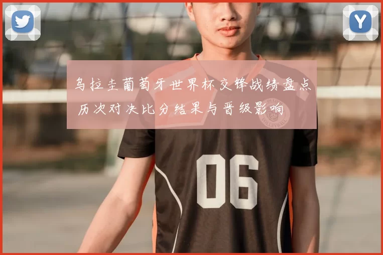 乌拉圭葡萄牙世界杯交锋战绩盘点 历次对决比分结果与晋级影响