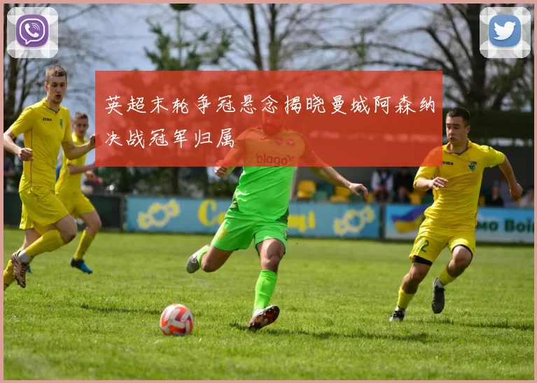 英超末轮争冠悬念揭晓曼城阿森纳决战冠军归属