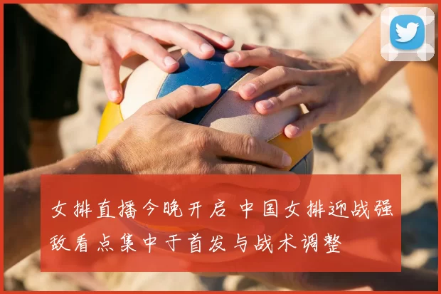女排直播今晚开启 中国女排迎战强敌看点集中于首发与战术调整