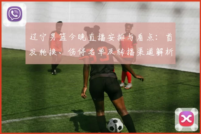 辽宁男篮今晚直播安排与看点：首发轮换、伤停名单及转播渠道解析