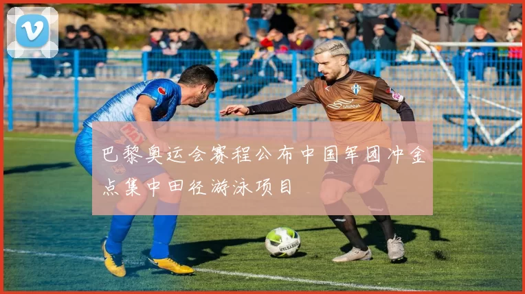 巴黎奥运会赛程公布中国军团冲金点集中田径游泳项目