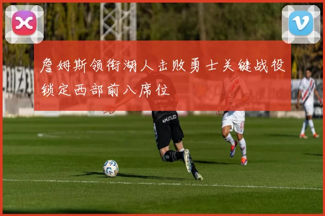 詹姆斯领衔湖人击败勇士关键战役锁定西部前八席位