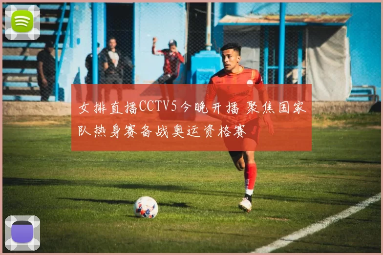 女排直播CCTV5今晚开播 聚焦国家队热身赛备战奥运资格赛