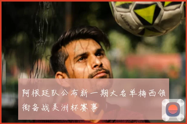 阿根廷队公布新一期大名单梅西领衔备战美洲杯赛事