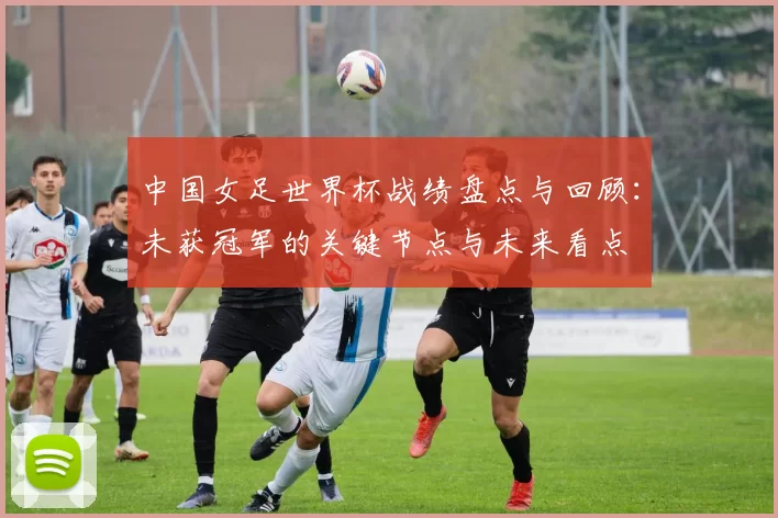 中国女足世界杯战绩盘点与回顾：未获冠军的关键节点与未来看点
