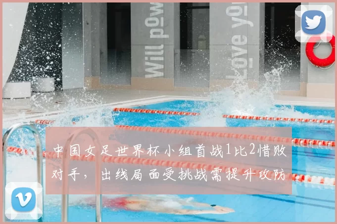 中国女足世界杯小组首战1比2惜败对手，出线局面受挑战需提升攻防效率