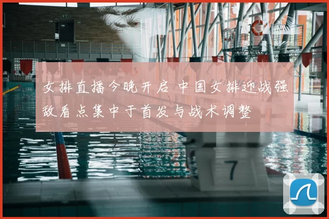 女排直播今晚开启 中国女排迎战强敌看点集中于首发与战术调整