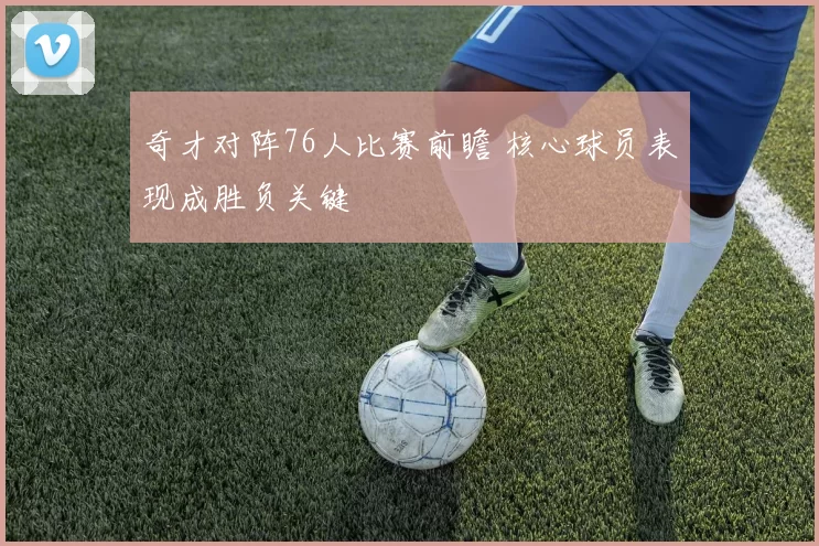 奇才对阵76人比赛前瞻 核心球员表现成胜负关键