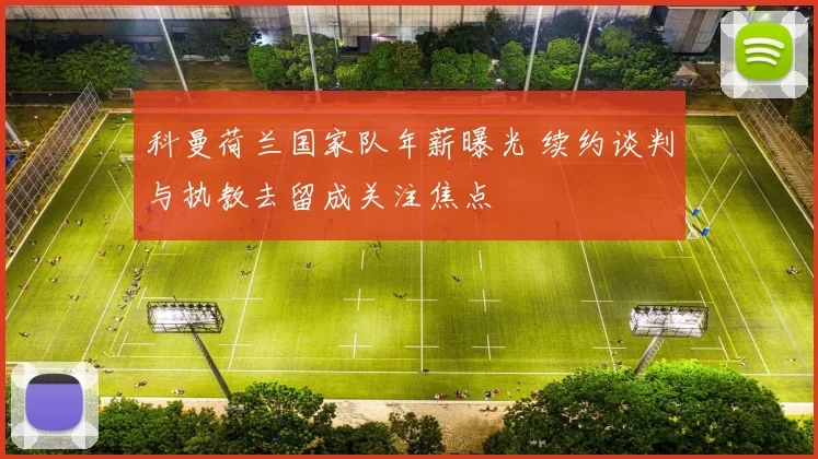 科曼荷兰国家队年薪曝光 续约谈判与执教去留成关注焦点