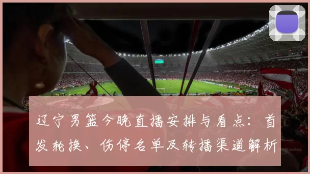 辽宁男篮今晚直播安排与看点：首发轮换、伤停名单及转播渠道解析