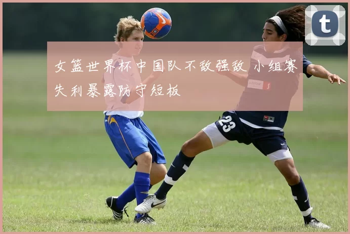 女篮世界杯中国队不敌强敌 小组赛失利暴露防守短板