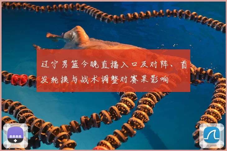 辽宁男篮今晚直播入口及对阵、首发轮换与战术调整对赛果影响
