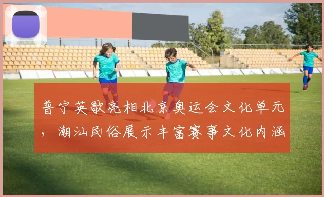 普宁英歌亮相北京奥运会文化单元，潮汕民俗展示丰富赛事文化内涵