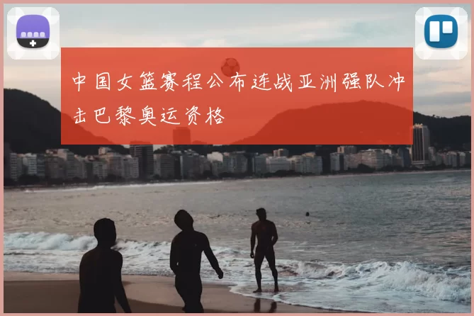 中国女篮赛程公布连战亚洲强队冲击巴黎奥运资格