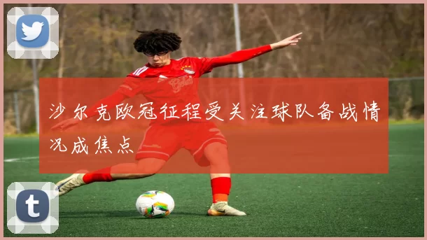 沙尔克欧冠征程受关注球队备战情况成焦点