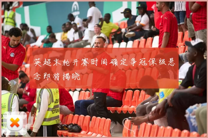 英超末轮开赛时间确定争冠保级悬念即将揭晓