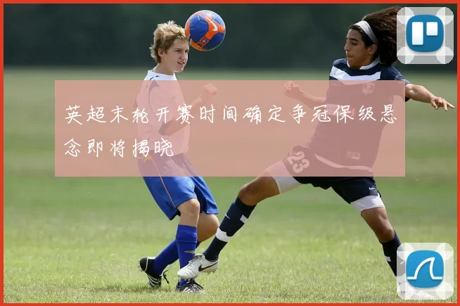 英超末轮开赛时间确定争冠保级悬念即将揭晓