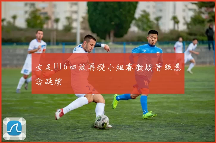 女足U16回放再现小组赛激战晋级悬念延续