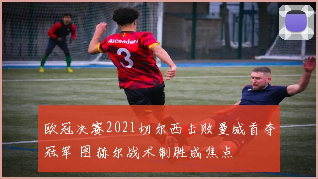 欧冠决赛2021切尔西击败曼城首夺冠军 图赫尔战术制胜成焦点