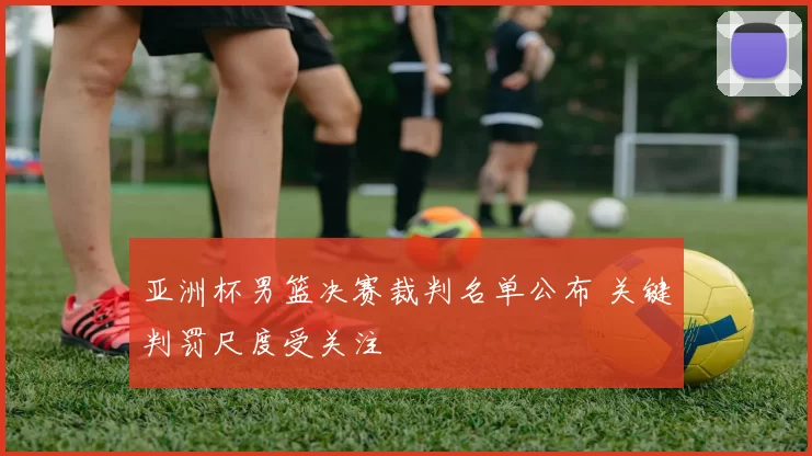 亚洲杯男篮决赛裁判名单公布 关键判罚尺度受关注