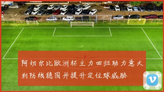 阿切尔比欧洲杯主力回归助力意大利防线稳固并提升定位球威胁