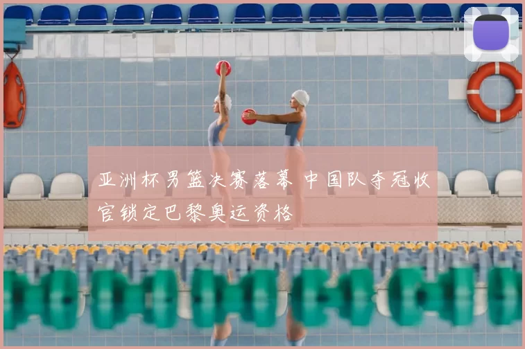 亚洲杯男篮决赛落幕 中国队夺冠收官锁定巴黎奥运资格