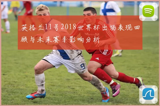 英格兰11号2018世界杯出场表现回顾与未来赛季影响分析