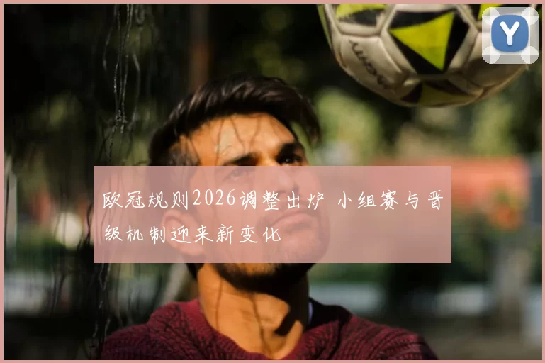 欧冠规则2026调整出炉 小组赛与晋级机制迎来新变化