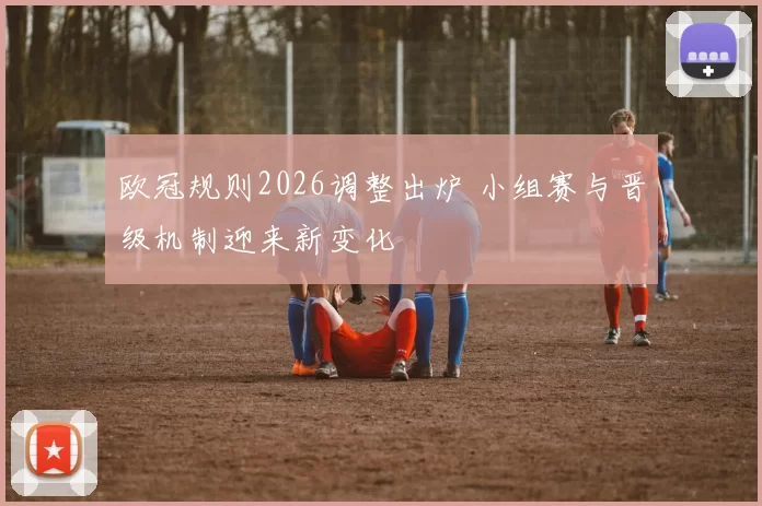 欧冠规则2026调整出炉 小组赛与晋级机制迎来新变化